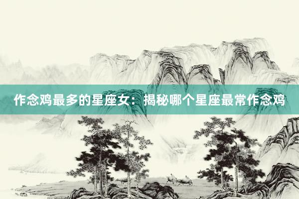 作念鸡最多的星座女：揭秘哪个星座最常作念鸡