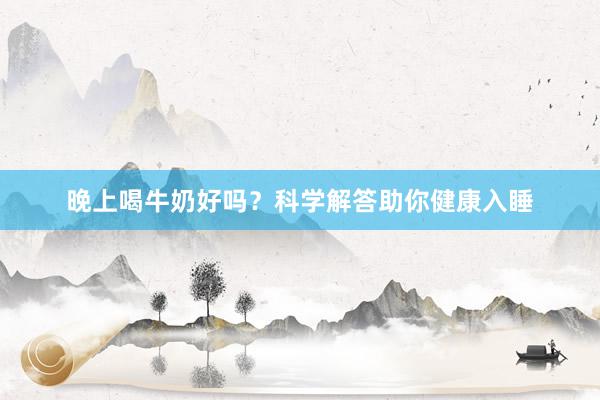 晚上喝牛奶好吗？科学解答助你健康入睡